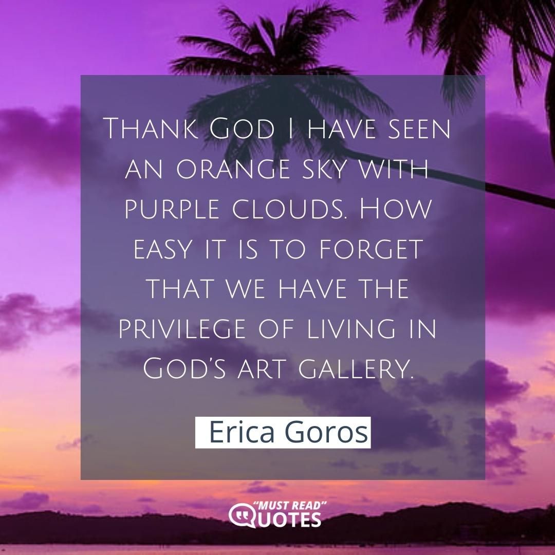 Thank God I have seen an orange sky with purple clouds. How easy it is to forget that we have the privilege of living in God’s art gallery.