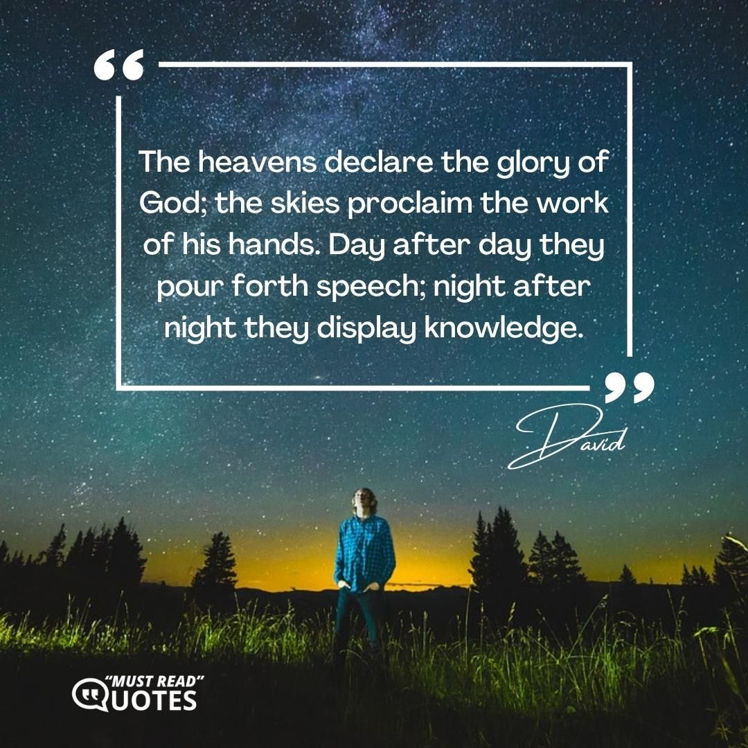 The heavens declare the glory of God; the skies proclaim the work of his hands. Day after day they pour forth speech; night after night they display knowledge.