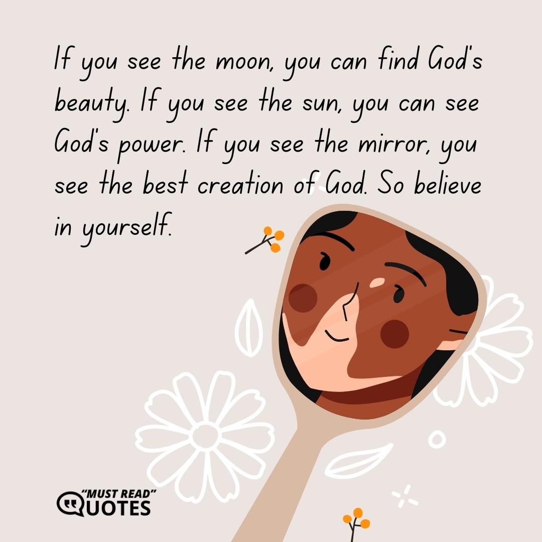 If you see the moon, you can find God’s beauty. If you see the sun, you can see God’s power. If you see the mirror, you see the best creation of God. So believe in yourself.