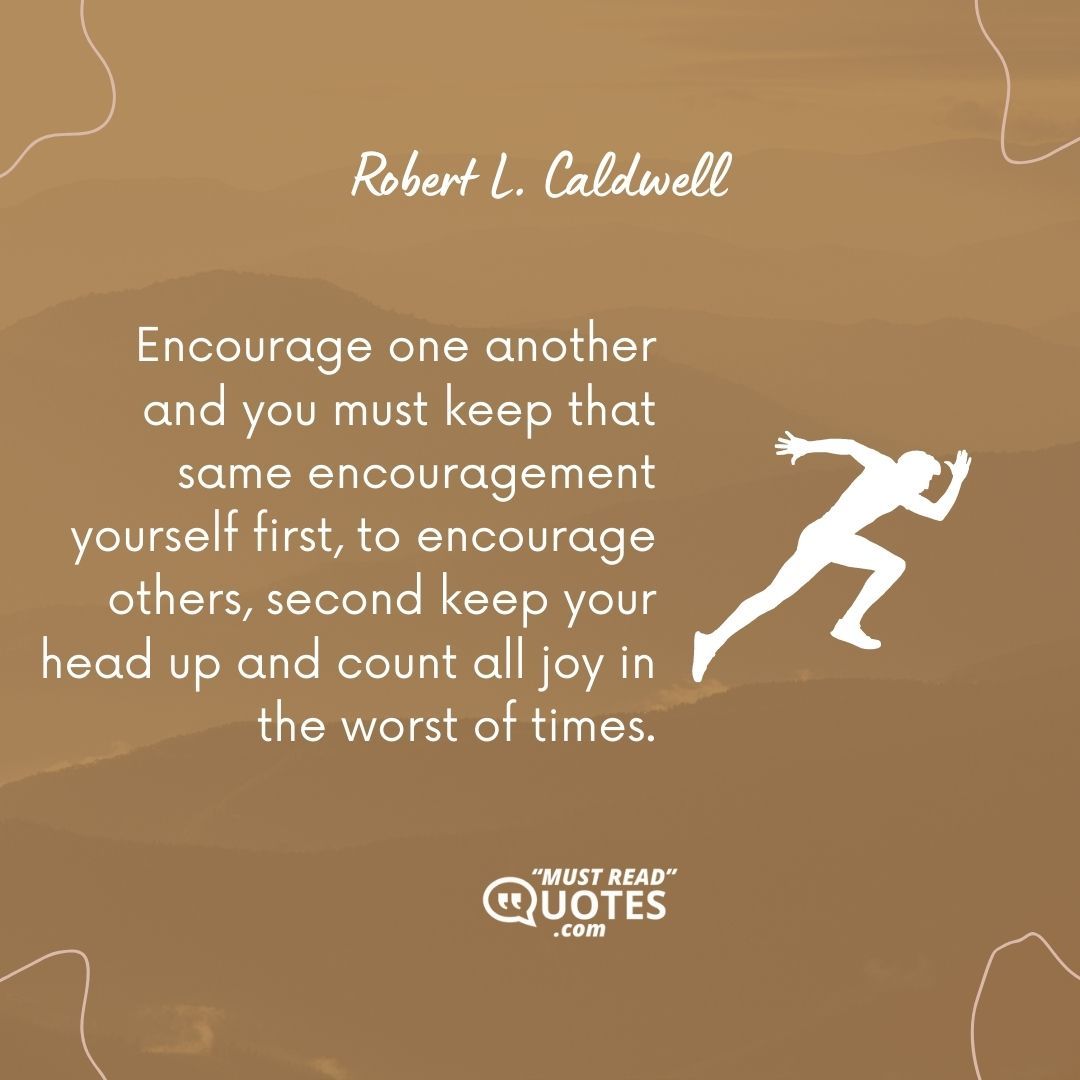 Encourage one another and you must keep that same encouragement yourself first, to encourage others, second keep your head up and count all joy in the worst of times.