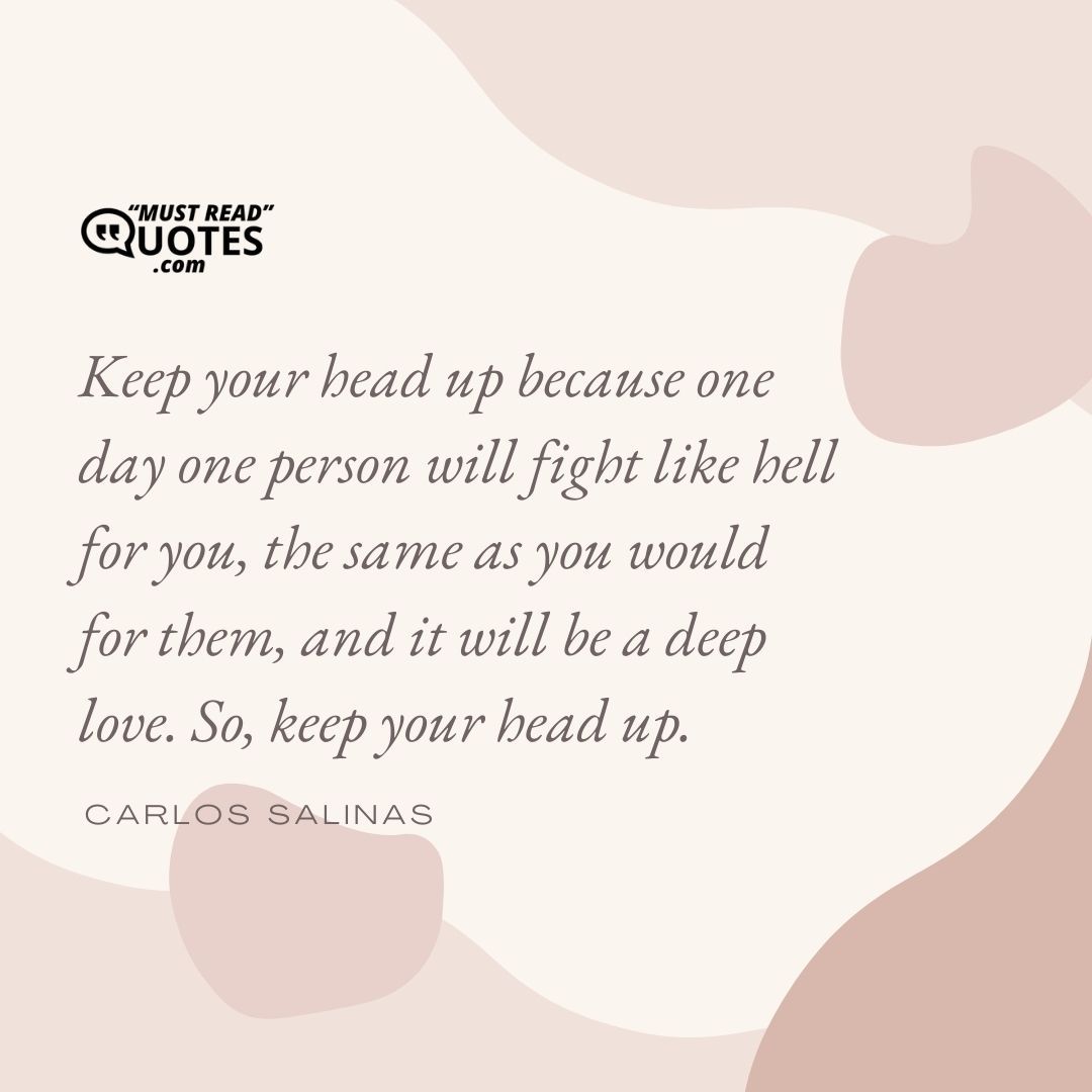 Keep your head up because one day one person will fight like hell for you, the same as you would for them, and it will be a deep love. So, keep your head up.