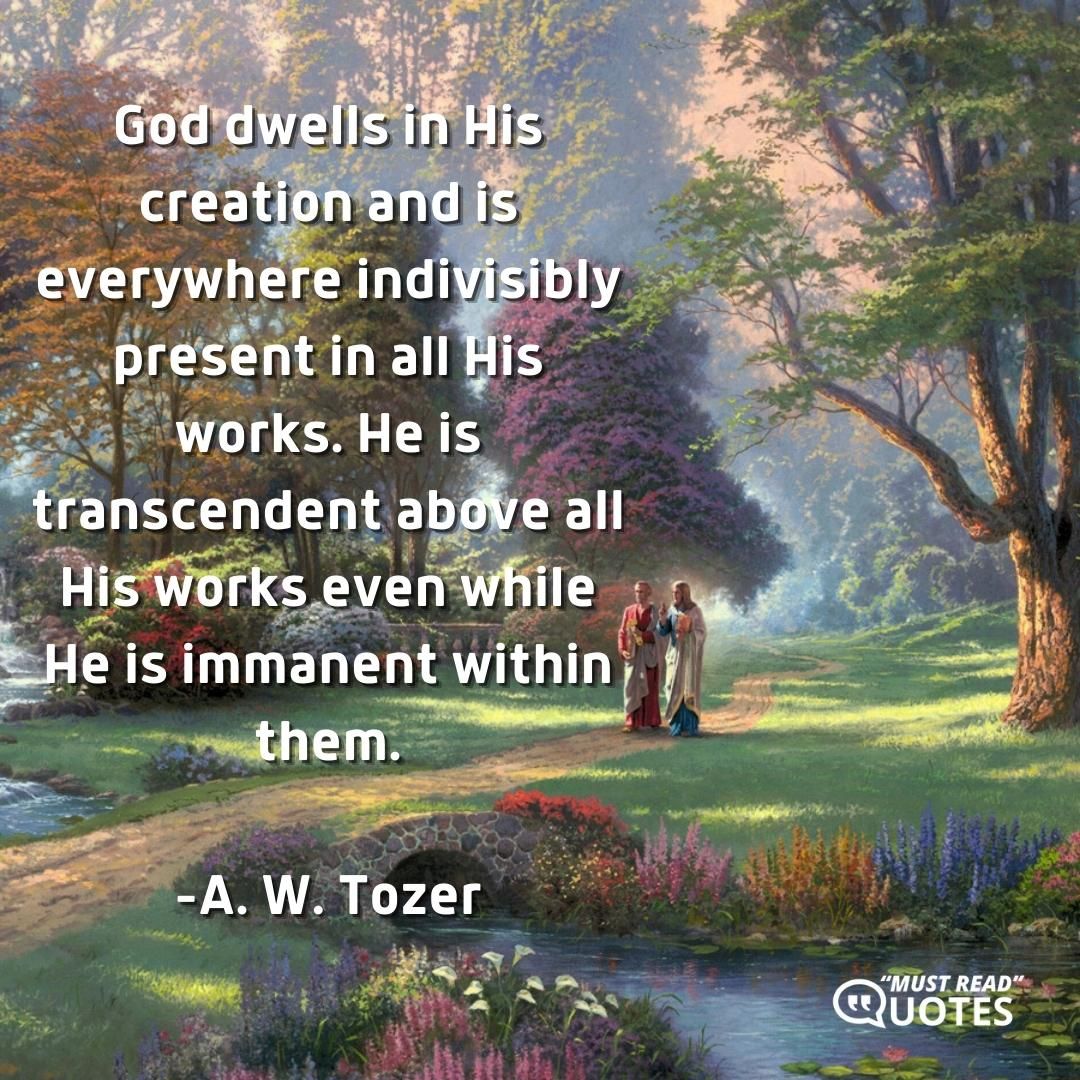 God dwells in His creation and is everywhere indivisibly present in all His works. He is transcendent above all His works even while He is immanent within them.
