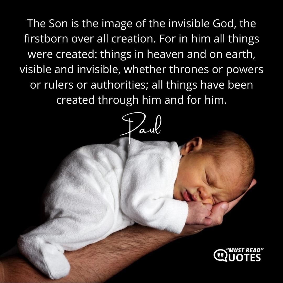 The Son is the image of the invisible God, the firstborn over all creation. For in him all things were created: things in heaven and on earth, visible and invisible, whether thrones or powers or rulers or authorities; all things have been created through him and for him.