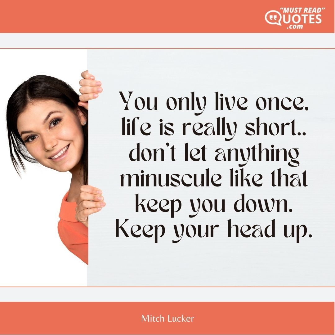 You only live once, life is really short.. don’t let anything minuscule like that keep you down. Keep your head up.