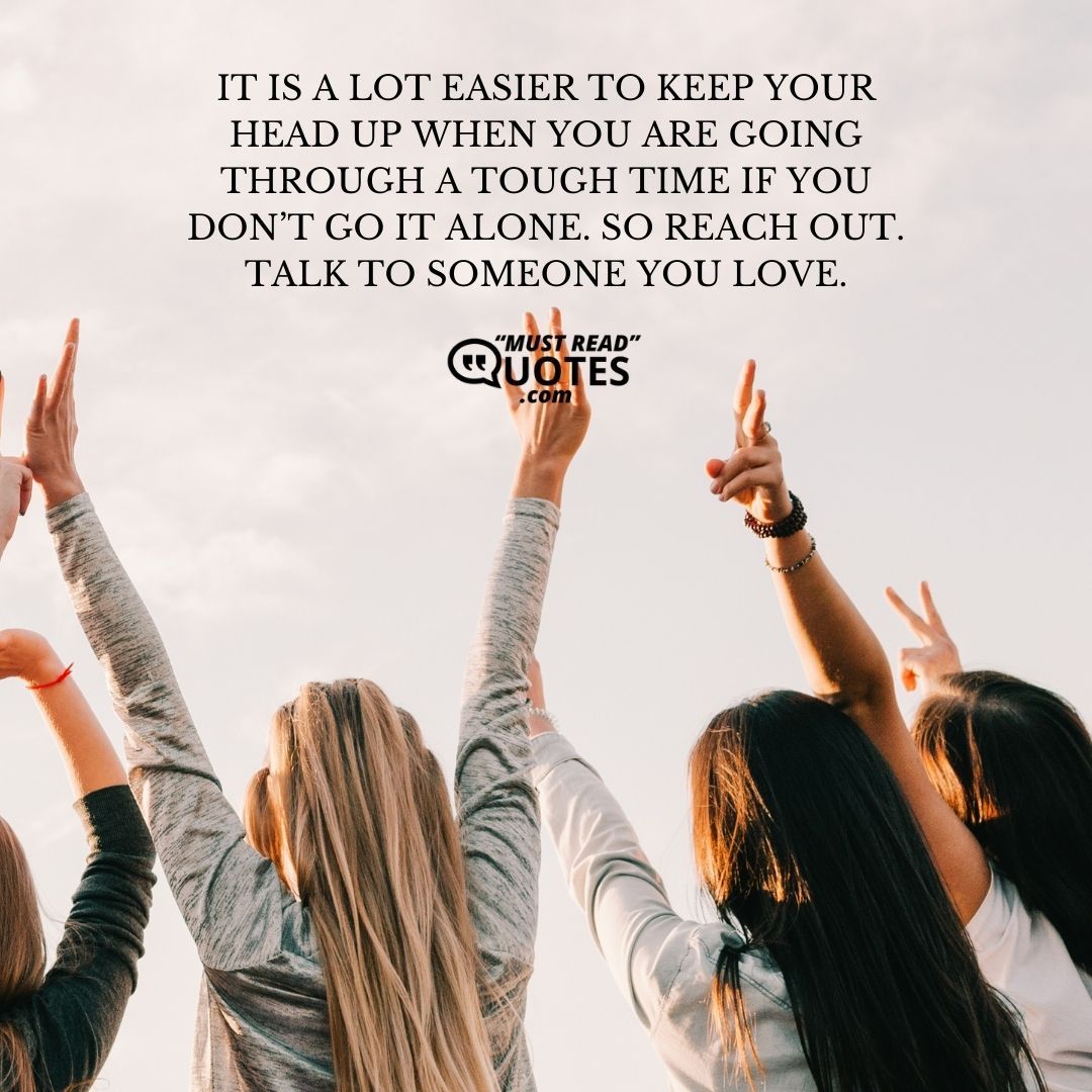 It is a lot easier to keep your head up when you are going through a tough time if you don’t go it alone. So reach out. Talk to someone you love.