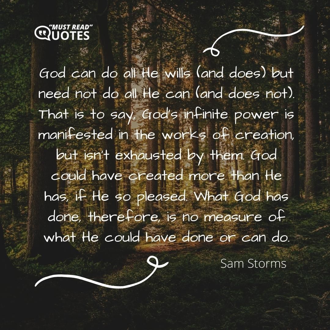 God can do all He wills (and does) but need not do all He can (and does not). That is to say, God's infinite power is manifested in the works of creation, but isn't exhausted by them. God could have created more than He has, if He so pleased. What God has done, therefore, is no measure of what He could have done or can do.