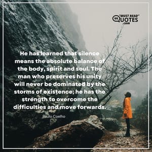 He has learned that silence means the absolute balance of the body, spirit and soul. The man who preserves his unity will never be dominated by the storms of existence; he has the strength to overcome the difficulties and move forwards.