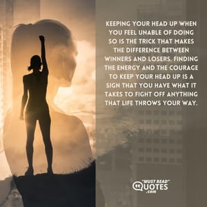 Keeping your head up when you feel unable of doing so is the trick that makes the difference between winners and losers. Finding the energy and the courage to keep your head up is a sign that you have what it takes to fight off anything that life throws your way.
