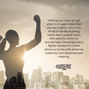Holding your head up high when in struggle shows that you are a fighter who is not afraid to handle anything, rather than a scared victim who waits for others to provide help. Choosing to be a fighter instead of a victim allows us to live a life where we create our own happiness and meaning.