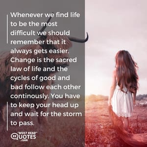 Whenever we find life to be the most difficult we should remember that it always gets easier. Change is the sacred law of life and the cycles of good and bad follow each other continously. You have to keep your head up and wait for the storm to pass.