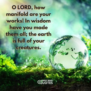 O LORD, how manifold are your works! In wisdom have you made them all; the earth is full of your creatures.