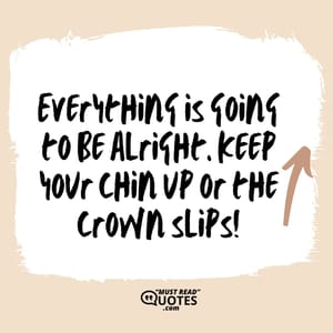 Everything is going to be alright. Keep your chin up or the crown slips!