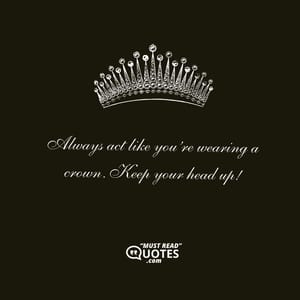 Always act like you’re wearing a crown. Keep your head up!