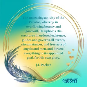 The unceasing activity of the Creator, whereby in overflowing bounty and goodwill, He upholds His creatures in ordered existence, guides and governs all events, circumstances, and free acts of angels and men, and directs everything to its appointed goal, for His own glory.