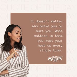 It doesn’t matter who broke you or hurt you. What matters is that you kept your head up every single time.