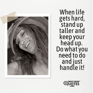 When life gets hard, stand up taller and keep your head up. Do what you need to do and just handle it!