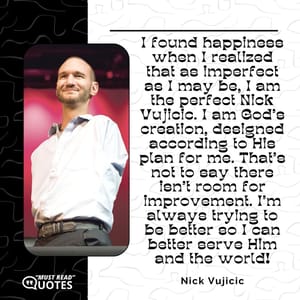 I found happiness when I realized that as imperfect as I may be, I am the perfect Nick Vujicic. I am God's creation, designed according to His plan for me. That's not to say there isn't room for improvement. I'm always trying to be better so I can better serve Him and the world!