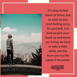 It’s okay to feel down at times, but as soon as you start feeling sorry for yourself, it is time to pick your head up and move on. It may be hard or take a little while, but the more you try the easier it becomes.