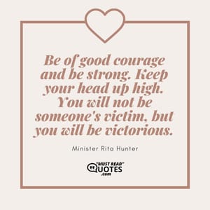 Be of good courage and be strong. Keep your head up high. You will not be someone's victim, but you will be victorious.