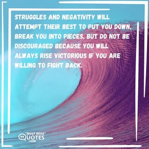 Struggles and negativity will attempt their best to put you down, break you into pieces, but do not be discouraged because you will always rise victorious if you are willing to fight back.