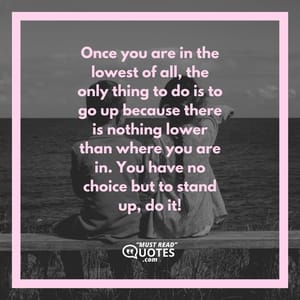 Once you are in the lowest of all, the only thing to do is to go up because there is nothing lower than where you are in. You have no choice but to stand up, do it!