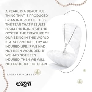 A pearl is a beautiful thing that is produced by an injured life. It is the tear that results from the injury of the oyster. The treasure of our being in this world is also produced by an injured life. If we had not been wounded, if we had not been injured, then we will not produce the pearl.
