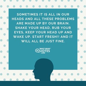 Sometimes it is all in our heads and all these problems are made up by our brain. Shake your head, rub your eyes, keep your head up and wake up. Start fresh!! And it will all be just fine.