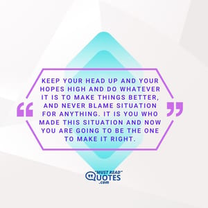 Keep your head up and your hopes high and do whatever it is to make things better, and never blame situation for anything. It is you who made this situation and now you are going to be the one to make it right.