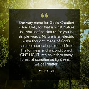 Our very name for God's Creation is NATURE, for that is what Nature is. I shall define Nature for you in simple words. Nature is an electric wave thought image of God's nature, electrically projected from His formless and unconditioned ONE LIGHT into countless many forms of conditioned light which we call matter.