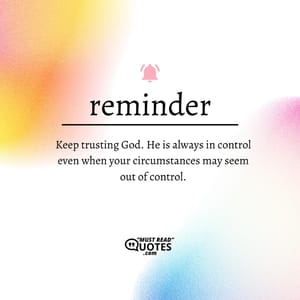 Keep trusting God. He is always in control even when your circumstances may seem out of control.
