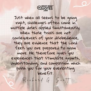 Just when all seems to be going right, challenges often come in multiple doses applied simultaneously. When those trials are not consequences of your disobedience, they are evidence that the Lord feels you are prepared to grow more. He therefore gives you experiences that stimulate growth, understanding, and compassion which polish you for your everlasting benefit.