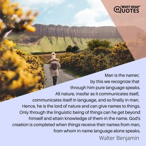 Man is the namer; by this we recognize that through him pure language speaks. All nature, insofar as it communicates itself, communicates itself in language, and so finally in man. Hence, he is the lord of nature and can give names to things. Only through the linguistic being of things can he get beyond himself and attain knowledge of them-in the name. God's creation is completed when things receive their names from man, from whom in name language alone speaks.