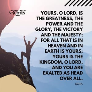 Yours, O Lord, is the greatness, The power and the glory, The victory and the majesty; For all that is in heaven and in earth is Yours; Yours is the kingdom, O Lord, And You are exalted as head over all.