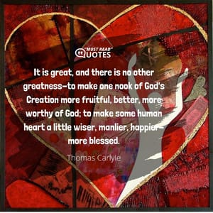 It is great, and there is no other greatness-to make one nook of God's Creation more fruitful, better, more worthy of God; to make some human heart a little wiser, manlier, happier-more blessed.