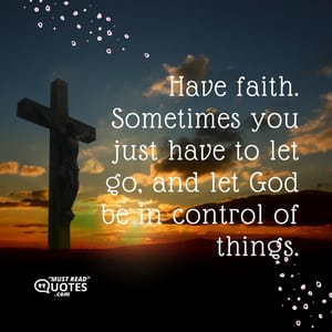 Have faith. Sometimes you just have to let go, and let God be in control of things.