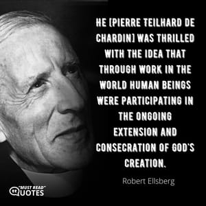He [Pierre Teilhard de Chardin] was thrilled with the idea that through work in the world human beings were participating in the ongoing extension and consecration of God's creation.