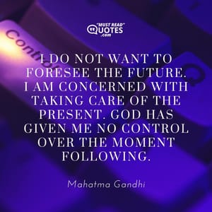 I do not want to foresee the future. I am concerned with taking care of the present. God has given me no control over the moment following.