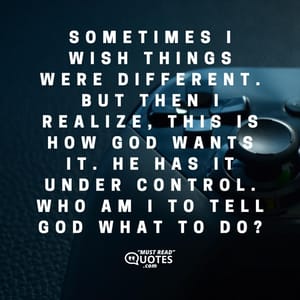 Sometimes I wish things were different. But then I realize, this is how God wants it. He has it under control. Who am I to tell God what to do?