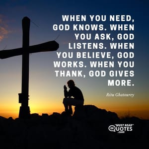 When you need, God knows. When you ask, God listens. When you believe, God works. When you thank, God gives more.