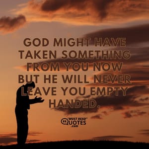 God might have taken something from you now but he will never leave you empty handed.