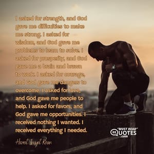 I asked for strength, and God gave me difficulties to make me strong. I asked for wisdom, and God gave me problems to learn to solve. I asked for prosperity, and God gave me a brain and brawn to work. I asked for courage, and God gave me dangers to overcome. I asked for love, and God gave me people to help. I asked for favors, and God gave me opportunities. I received nothing I wanted. I received everything I needed.