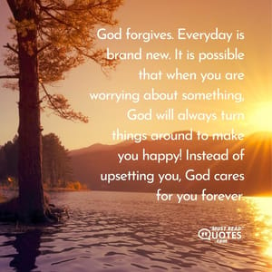 God forgives. Everyday is brand new. It is possible that when you are worrying about something, God will always turn things around to make you happy! Instead of upsetting you, God cares for you forever.
