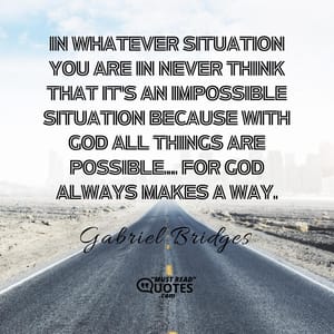 In whatever situation you are in never think that it's an impossible situation because with God all things are possible... For God always makes a way.