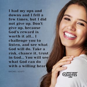 I had my ups and downs and I fell a few times, but I did not give up. Don't give up, because God's reward is worth it all... I challenge you to listen, and see what God will do. Take a risk, chance it, trust in God... You will see what God can do with a willing heart.