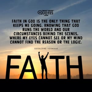 Faith in God is the only thing that keeps me going. Knowing that God runs the world and our circumstances behind the scenes, where my eyes cannot see or my mind cannot find the reason or the logic.