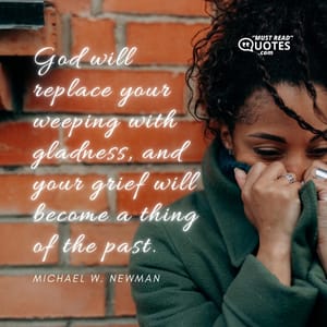 God will replace your weeping with gladness, and your grief will become a thing of the past.