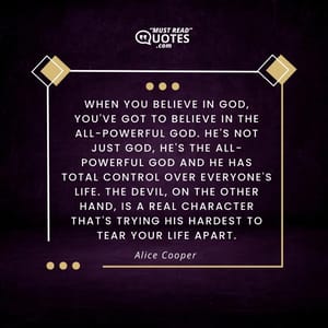 When you believe in God, you've got to believe in the all-powerful God. He's not just God, He's the all-powerful God and He has total control over everyone's life. The Devil, on the other hand, is a real character that's trying his hardest to tear your life apart.