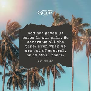 God has given us peace in our pain. He covers us all the time. Even when we are out of control, he is still there.