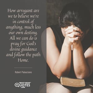 How arrogant are we to believe we're in control of anything, much less our own destiny. All we can do is pray for God's divine guidance and follow the path Home.