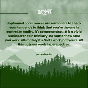 Unplanned occurrences are reminders to check your tendency to think that you're the one in control. In reality, it's someone else... It is a vivid reminder that in ministry, no matter how hard you work, ultimately it's God's work, not yours. All this puts our work in perspective.